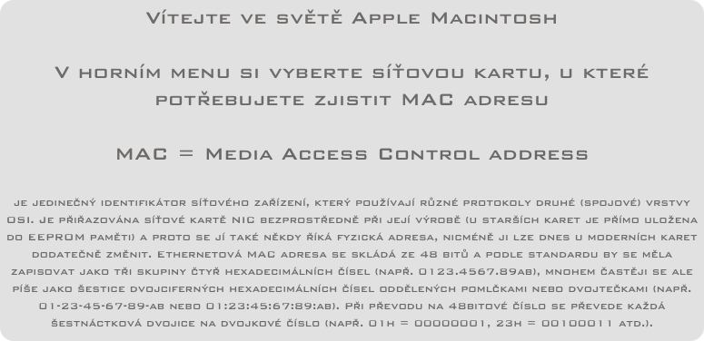 Vítejte ve světě Apple Macintosh

V horním menu si vyberte síťovou kartu, u které potřebujete zjistit MAC adresu

MAC = Media Access Control address

je jedinečný identifikátor síťového zařízení, který používají různé protokoly druhé (spojové) vrstvy OSI. Je přiřazována síťové kartě NIC bezprostředně při její výrobě (u starších karet je přímo uložena do EEPROM paměti) a proto se jí také někdy říká fyzická adresa, nicméně ji lze dnes u moderních karet dodatečně změnit. Ethernetová MAC adresa se skládá ze 48 bitů a podle standardu by se měla zapisovat jako tři skupiny čtyř hexadecimálních čísel (např. 0123.4567.89ab), mnohem častěji se ale píše jako šestice dvojciferných hexadecimálních čísel oddělených pomlčkami nebo dvojtečkami (např. 01-23-45-67-89-ab nebo 01:23:45:67:89:ab). Při převodu na 48bitové číslo se převede každá šestnáctková dvojice na dvojkové číslo (např. 01h = 00000001, 23h = 00100011 atd.).